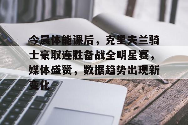 今晨体能课后，克里夫兰骑士豪取连胜备战全明星赛，媒体盛赞，数据趋势出现新变化的简单介绍-KAIYUN